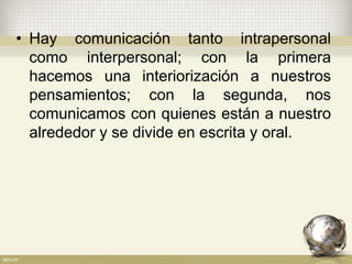 • Hay comunicación tanto intrapersonal
como interpersonal; con la primera
hacemos una interiorización a nuestros
pensamientos; con la segunda, nos
comunicamos con quienes están a nuestro
alrededor y se divide en escrita y oral.
 
