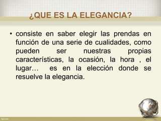 ¿QUE ES LA ELEGANCIA?
• consiste en saber elegir las prendas en
función de una serie de cualidades, como
pueden ser nuestras propias
características, la ocasión, la hora , el
lugar… es en la elección donde se
resuelve la elegancia.
 