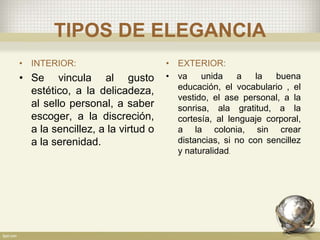 TIPOS DE ELEGANCIA
• INTERIOR:
• Se vincula al gusto
estético, a la delicadeza,
al sello personal, a saber
escoger, a la discreción,
a la sencillez, a la virtud o
a la serenidad.
• EXTERIOR:
• va unida a la buena
educación, el vocabulario , el
vestido, el ase personal, a la
sonrisa, ala gratitud, a la
cortesía, al lenguaje corporal,
a la colonia, sin crear
distancias, si no con sencillez
y naturalidad.
 