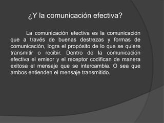 ¿Y la comunicación efectiva?
La comunicación efectiva es la comunicación
que a través de buenas destrezas y formas de
comunicación, logra el propósito de lo que se quiere
transmitir o recibir. Dentro de la comunicación
efectiva el emisor y el receptor codifican de manera
exitosa el mensaje que se intercambia. O sea que
ambos entienden el mensaje transmitido.
 