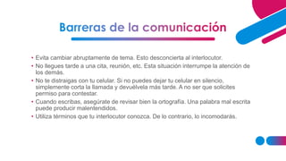 • Evita cambiar abruptamente de tema. Esto desconcierta al interlocutor.
• No llegues tarde a una cita, reunión, etc. Esta situación interrumpe la atención de
los demás.
• No te distraigas con tu celular. Si no puedes dejar tu celular en silencio,
simplemente corta la llamada y devuélvela más tarde. A no ser que solicites
permiso para contestar.
• Cuando escribas, asegúrate de revisar bien la ortografía. Una palabra mal escrita
puede producir malentendidos.
• Utiliza términos que tu interlocutor conozca. De lo contrario, lo incomodarás.
 