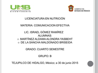 LICENCIATURA EN NUTRICIÓN
MATERIA: COMUNICACION EFECTIVA
LIC. ISRAEL GÓMEZ RAMÍREZ
ALUMNAS:
 MARTÍNEZ ALDAMA ALONDRA YASBEHT
 DE LA SANCHA MALDONADO BRISEIDA
GRADO: CUARTO SEMESTRE
GRUPO: B
TEJUPILCO DE HIDALGO, México; a 30 de junio 2015
 