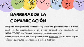 BARRERAS DE LA
COMUNICACIÓN
Gran parte de los problemas de efectividad y sufrimiento que enfrentamos en el mundo
actual (de las organizaciones y en la vida personal) está relacionado con
INCOMPETENCIAS en la forma de conversar y relacionarnos con otros...
Muchas personas sufren por su incapacidad de ser escuchados, por su dificultad para
reclamar o su dificultad para reconocer el trabajo de otros“.
 