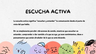 ESCUCHA ACTIVA
La escucha activa significa “escuchar y entender” la comunicación desde el punto de
vista del que habla.
Oír es simplemente percibir vibraciones de sonido, mientras que escuchar es
entender, comprender o dar sentido a lo que se oye, ya sean sentimientos, ideas o
pensamientos que están alrededor de lo que se está diciendo.
 