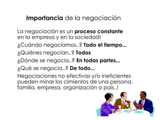 Importancia de la negociación

La negociación es un proceso constante
en la empresa y en la sociedad!
¿Cuándo negociamos..? Todo el tiempo...
¿Quiénes negocian..? Todos
¿Dónde se negocia..? En todas partes...
¿Qué se negocia..? De todo...
Negociaciones no efectivas y/o ineficientes
pueden minar los cimientos de una persona,
familia, empresa, organización o país..!
 