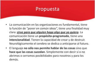 Propuesta

• La comunicación en las organizaciones es fundamental, tiene
  la función de “poner en común ideas”, tiene una finalidad muy
  clara: sirve para que alguien haga algo que yo quiero. La
  comunicación tiene un propósito-programado, tiene una
  intencionalidad. Tienen la capacidad de crear y de destruir.
  Neurológicamente el cerebro se dedica a anticiparse al futuro.
• El lenguaje no sólo nos permite hablar de las cosas sino que
  hace que las cosas sucedan. Simplemente con decir sí o no
  abrimos o cerramos posibilidades para nosotros y para los
  demás.
 