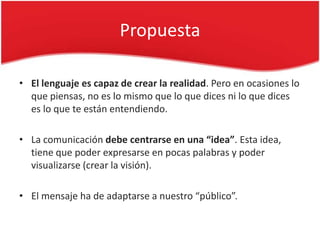 Propuesta

• El lenguaje es capaz de crear la realidad. Pero en ocasiones lo
  que piensas, no es lo mismo que lo que dices ni lo que dices
  es lo que te están entendiendo.

• La comunicación debe centrarse en una “idea”. Esta idea,
  tiene que poder expresarse en pocas palabras y poder
  visualizarse (crear la visión).

• El mensaje ha de adaptarse a nuestro “público”.
 