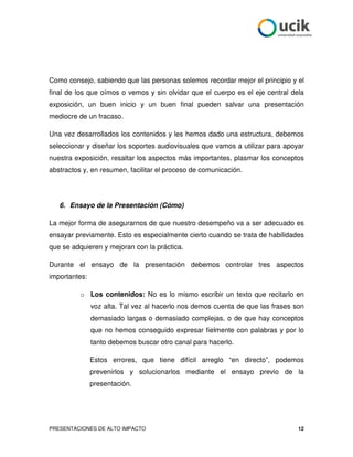 Como consejo, sabiendo que las personas solemos recordar mejor el principio y el
final de los que oímos o vemos y sin olvidar que el cuerpo es el eje central dela
exposición, un buen inicio y un buen final pueden salvar una presentación
mediocre de un fracaso.

Una vez desarrollados los contenidos y les hemos dado una estructura, debemos
seleccionar y diseñar los soportes audiovisuales que vamos a utilizar para apoyar
nuestra exposición, resaltar los aspectos más importantes, plasmar los conceptos
abstractos y, en resumen, facilitar el proceso de comunicación.




   6. Ensayo de la Presentación (Cómo)

La mejor forma de asegurarnos de que nuestro desempeño va a ser adecuado es
ensayar previamente. Esto es especialmente cierto cuando se trata de habilidades
que se adquieren y mejoran con la práctica.

Durante el ensayo de la presentación debemos controlar tres aspectos
importantes:

          o Los contenidos: No es lo mismo escribir un texto que recitarlo en
               voz alta. Tal vez al hacerlo nos demos cuenta de que las frases son
               demasiado largas o demasiado complejas, o de que hay conceptos
               que no hemos conseguido expresar fielmente con palabras y por lo
               tanto debemos buscar otro canal para hacerlo.

               Estos errores, que tiene difícil arreglo “en directo”, podemos
               prevenirlos y solucionarlos mediante el ensayo previo de la
               presentación.




PRESENTACIONES DE ALTO IMPACTO                                                  12
 