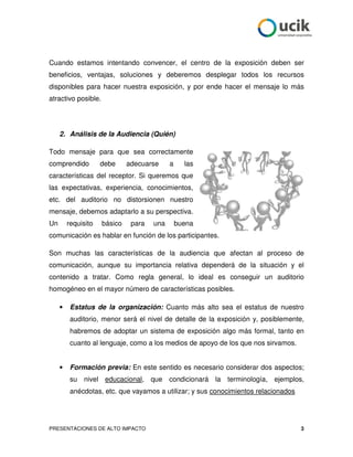 Cuando estamos intentando convencer, el centro de la exposición deben ser
beneficios, ventajas, soluciones y deberemos desplegar todos los recursos
disponibles para hacer nuestra exposición, y por ende hacer el mensaje lo más
atractivo posible.




     2. Análisis de la Audiencia (Quién)

Todo mensaje para que sea correctamente
comprendido          debe     adecuarse     a     las
características del receptor. Si queremos que
las expectativas, experiencia, conocimientos,
etc. del auditorio no distorsionen nuestro
mensaje, debemos adaptarlo a su perspectiva.
Un       requisito   básico    para   una       buena
comunicación es hablar en función de los participantes.

Son muchas las características de la audiencia que afectan al proceso de
comunicación, aunque su importancia relativa dependerá de la situación y el
contenido a tratar. Como regla general, lo ideal es conseguir un auditorio
homogéneo en el mayor número de características posibles.

     •    Estatus de la organización: Cuanto más alto sea el estatus de nuestro
          auditorio, menor será el nivel de detalle de la exposición y, posiblemente,
          habremos de adoptar un sistema de exposición algo más formal, tanto en
          cuanto al lenguaje, como a los medios de apoyo de los que nos sirvamos.


     •    Formación previa: En este sentido es necesario considerar dos aspectos;
          su nivel educacional, que condicionará la terminología, ejemplos,
          anécdotas, etc. que vayamos a utilizar; y sus conocimientos relacionados




PRESENTACIONES DE ALTO IMPACTO                                                       3
 