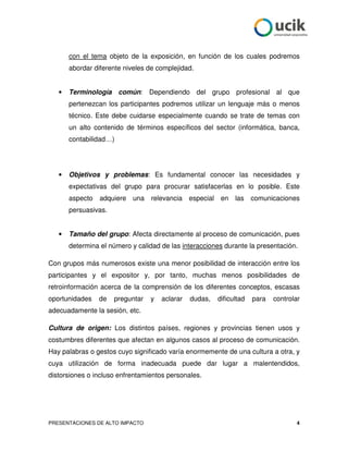 con el tema objeto de la exposición, en función de los cuales podremos
       abordar diferente niveles de complejidad.


   •   Terminología común: Dependiendo del grupo profesional al que
       pertenezcan los participantes podremos utilizar un lenguaje más o menos
       técnico. Este debe cuidarse especialmente cuando se trate de temas con
       un alto contenido de términos específicos del sector (informática, banca,
       contabilidad…)




   •   Objetivos y problemas: Es fundamental conocer las necesidades y
       expectativas del grupo para procurar satisfacerlas en lo posible. Este
       aspecto   adquiere una     relevancia especial en       las    comunicaciones
       persuasivas.


   •   Tamaño del grupo: Afecta directamente al proceso de comunicación, pues
       determina el número y calidad de las interacciones durante la presentación.

Con grupos más numerosos existe una menor posibilidad de interacción entre los
participantes y el expositor y, por tanto, muchas menos posibilidades de
retroinformación acerca de la comprensión de los diferentes conceptos, escasas
oportunidades    de   preguntar   y   aclarar   dudas,   dificultad   para   controlar
adecuadamente la sesión, etc.

Cultura de origen: Los distintos países, regiones y provincias tienen usos y
costumbres diferentes que afectan en algunos casos al proceso de comunicación.
Hay palabras o gestos cuyo significado varía enormemente de una cultura a otra, y
cuya utilización de forma inadecuada puede dar lugar a malentendidos,
distorsiones o incluso enfrentamientos personales.




PRESENTACIONES DE ALTO IMPACTO                                                      4
 