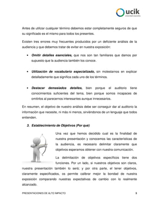 Antes de utilizar cualquier término debemos estar completamente seguros de que
su significado es el mismo para todos los presentes.

Existen tres errores muy frecuentes producidos por un deficiente análisis de la
audiencia y que debemos tratar de evitar en nuestra exposición:

   •   Omitir detalles esenciales, que nos son tan familiares que damos por
       supuesto que la audiencia también los conoce.


   •   Utilización de vocabulario especializado, sin molestarnos en explicar
       detalladamente que significa cada uno de los términos.


   •   Destacar   demasiados      detalles,   bien     porque   el   auditorio   tiene
       conocimientos suficientes del tema, bien porque somos incapaces de
       omitirlos al parecernos interesantes aunque innecesarios.

En resumen, el objetivo de nuestro análisis debe ser conseguir dar al auditorio la
información que necesite, ni más ni menos, sirviéndonos de un lenguaje que todos
entienden.

   3. Establecimiento de Objetivos (Por qué)

                        Una vez que hemos decidido cual es la finalidad de
                        nuestra presentación y conocemos las características de
                        la audiencia, es necesario delimitar claramente que
                        objetivos esperamos obtener con nuestra comunicación.

                        La delimitación de objetivos específicos tiene dos
                        funciones. Por un lado, si nuestros objetivos son claros,
nuestra presentación también lo será; y por otra parte, el tener objetivos,
claramente especificados, os permite calibrar mejor la bondad de nuestra
exposición comparando nuestras expectativas de cambio con lo realmente
alcanzado.

PRESENTACIONES DE ALTO IMPACTO                                                       5
 