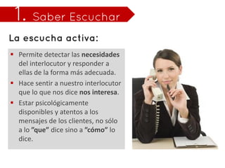  Permite detectar las necesidades
  del interlocutor y responder a
  ellas de la forma más adecuada.
 Hace sentir a nuestro interlocutor
  que lo que nos dice nos interesa.
 Estar psicológicamente
  disponibles y atentos a los
  mensajes de los clientes, no sólo
  a lo ”que” dice sino a ”cómo” lo
  dice.
 
