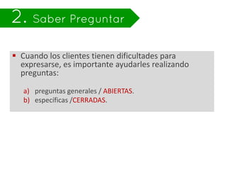  Cuando los clientes tienen dificultades para
  expresarse, es importante ayudarles realizando
  preguntas:

   a) preguntas generales / ABIERTAS.
   b) específicas /CERRADAS.
 