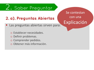 Se contestan
                                           con una

 Las preguntas abiertas sirven para:
                                        Explicación
   o   Establecer necesidades.
   o   Definir problemas.
   o   Comprender pedidos.
   o   Obtener más información.
 