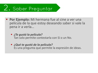  Por Ejemplo: Mi hermana fue al cine a ver una
  película de la que estoy deseando saber si vale la
  pena ir a verla…

    ¿Te gustó la película?
     Tan solo permite contestarla con Sí o un No.

    ¿Qué te gustó de la película?
     Es una pregunta que permite la expresión de ideas.
 