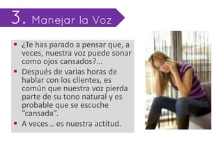  ¿Te has parado a pensar que, a
  veces, nuestra voz puede sonar
  como ojos cansados?...
 Después de varias horas de
  hablar con los clientes, es
  común que nuestra voz pierda
  parte de su tono natural y es
  probable que se escuche
  “cansada”.
 A veces… es nuestra actitud.
 