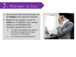  La voz que oye el interlocutor es
  la imagen que estamos dando.
 Nuestra voz ayuda a crear el
  clima en el teléfono por actuar
  sobre la sensibilidad del
  receptor pudiendo crear:
   a.   Un clima agradable que genera
        confianza, sugestiona al que
        escucha, lo tranquiliza.
   b.   Un clima de total desinterés
 
