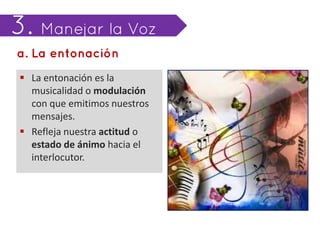  La entonación es la
  musicalidad o modulación
  con que emitimos nuestros
  mensajes.
 Refleja nuestra actitud o
  estado de ánimo hacia el
  interlocutor.
 