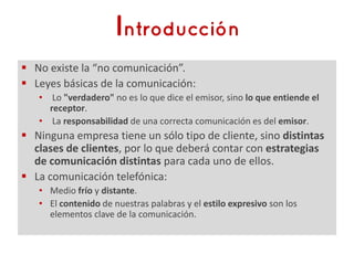  No existe la “no comunicación”.
 Leyes básicas de la comunicación:
   • Lo "verdadero" no es lo que dice el emisor, sino lo que entiende el
     receptor.
   • La responsabilidad de una correcta comunicación es del emisor.
 Ninguna empresa tiene un sólo tipo de cliente, sino distintas
  clases de clientes, por lo que deberá contar con estrategias
  de comunicación distintas para cada uno de ellos.
 La comunicación telefónica:
   • Medio frío y distante.
   • El contenido de nuestras palabras y el estilo expresivo son los
     elementos clave de la comunicación.
 