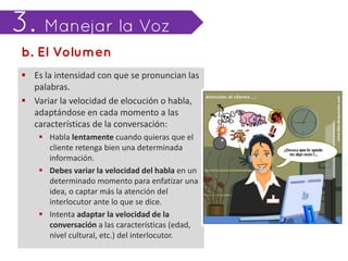  Es la intensidad con que se pronuncian las
  palabras.
 Variar la velocidad de elocución o habla,
  adaptándose en cada momento a las
  características de la conversación:
     Habla lentamente cuando quieras que el
      cliente retenga bien una determinada
      información.
     Debes variar la velocidad del habla en un
      determinado momento para enfatizar una
      idea, o captar más la atención del
      interlocutor ante lo que se dice.
     Intenta adaptar la velocidad de la
      conversación a las características (edad,
      nivel cultural, etc.) del interlocutor.
 