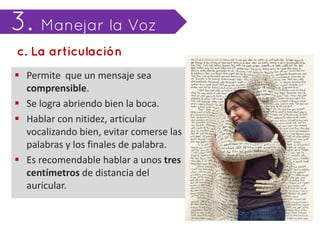  Permite que un mensaje sea
  comprensible.
 Se logra abriendo bien la boca.
 Hablar con nitidez, articular
  vocalizando bien, evitar comerse las
  palabras y los finales de palabra.
 Es recomendable hablar a unos tres
  centímetros de distancia del
  auricular.
 