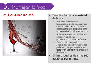  También llamada velocidad
  de la voz.
   • Hay que hacerlo más
     lentamente de lo normal, sin
     caer en el extremo de hablar
     excesivamente despacio para
     no impacientar al interlocutor.
   • Apresuradamente perdemos
     sílabas y palabras,
     provocaremos desconfianza.
   • Demasiado despacio,
     separando excesivamente las
     palabras, los pensamientos
     perderán sentido y parecerán
     desligados.
 El ritmo ideal es de unas 140
  palabras por minuto.
 