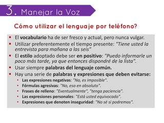  El vocabulario ha de ser fresco y actual, pero nunca vulgar.
 Utilizar preferentemente el tiempo presente: "Tiene usted la
  entrevista para mañana a las seis"
 El estilo adoptado debe ser en positivo: "Puedo informarle un
  poco más tarde, ya que entonces dispondré de la lista".
 Usar siempre palabras del lenguaje común.
 Hay una serie de palabras y expresiones que deben evitarse:
   •   Las expresiones negativas: "No, es imposible".
   •   Fórmulas agresivas: "No, eso en absoluto".
   •   Frases de relleno: "Eventualmente", "tenga paciencia".
   •   Las expresiones personales: "Está usted equivocado".
   •   Expresiones que denoten inseguridad: "No sé si podremos".
 