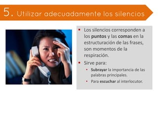  Los silencios corresponden a
  los puntos y las comas en la
  estructuración de las frases,
  son momentos de la
  respiración.
 Sirve para:
   • Subrayar la importancia de las
     palabras principales.
   • Para escuchar al interlocutor.
 
