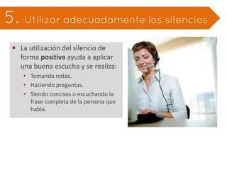 e. Utilizar adecuadamente los silencios

 La utilización del silencio de
  forma positiva ayuda a aplicar
  una buena escucha y se realiza:
   • Tomando notas.
   • Haciendo preguntas.
   • Siendo concisos o escuchando la
     frase completa de la persona que
     habla.
 