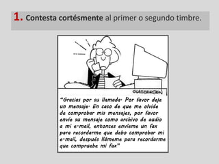 1. Contesta cortésmente al primer o segundo timbre.




            “Gracias por su llamada. Por favor deje
            un mensaje. En caso de que me olvide
            de comprobar mis mensajes, por favor
            envíe su mensaje como archivo de audio
            a mi e-mail, entonces envíeme un fax
            para recordarme que debo comprobar mi
            e-mail, después llámeme para recordarme
            que compruebe mi fax”
 