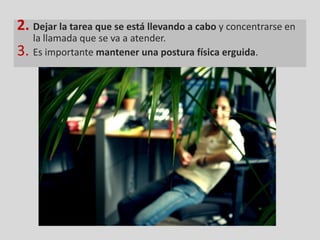 2. Dejar la tarea que se está llevando a cabo y concentrarse en
     la llamada que se va a atender.
3.   Es importante mantener una postura física erguida.
 