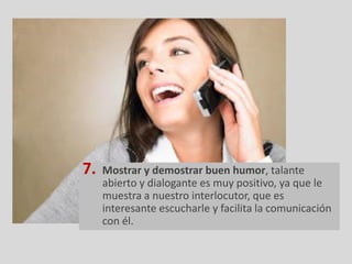 7.   Mostrar y demostrar buen humor, talante
     abierto y dialogante es muy positivo, ya que le
     muestra a nuestro interlocutor, que es
     interesante escucharle y facilita la comunicación
     con él.
 