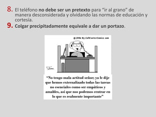 8. El teléfono no debe ser un pretexto para “ir al grano” de
     manera desconsiderada y olvidando las normas de educación y
     cortesía.
9.   Colgar precipitadamente equivale a dar un portazo.




                  “No tengo mala actitud señor; ya le dije
                  que hemos externalizado todas las tareas
                    no esenciales como ser empáticos y
                  amables, así que nos podemos centrar en
                      lo que es realmente importante”
 