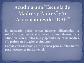 Es necesario poder contar nuestras dificultades, la
solución que hemos encontrado a una determinada
situación con nuestro hijo y aprender de otras madres
y/o padres en situaciones similares.
Contar con asesoramiento y ayuda para nuestro hijo y
para nosotros es fundamental.
 