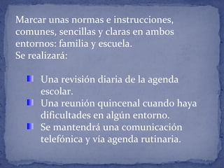 Marcar unas normas e instrucciones,
comunes, sencillas y claras en ambos
entornos: familia y escuela.
Se realizará:
Una revisión diaria de la agenda
escolar.
Una reunión quincenal cuando haya
dificultades en algún entorno.
Se mantendrá una comunicación
telefónica y vía agenda rutinaria.
 