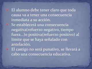 El alumno debe tener claro que toda
causa va a tener una consecuencia
inmediata a su acción.
Se establecerá una consecuencia
negativa(refuerzo negativo, tiempo
fuera...)o positiva(refuerzo positivo) al
límite que se haya señalado con
antelación.
El castigo no será punativo, se llevará a
cabo una consecuencia educativa.
 