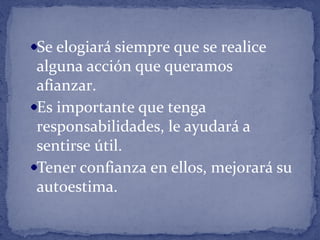 Se elogiará siempre que se realice
alguna acción que queramos
afianzar.
Es importante que tenga
responsabilidades, le ayudará a
sentirse útil.
Tener confianza en ellos, mejorará su
autoestima.
 
