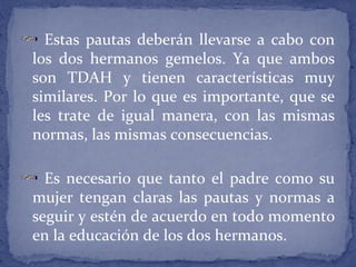 Estas pautas deberán llevarse a cabo con
los dos hermanos gemelos. Ya que ambos
son TDAH y tienen características muy
similares. Por lo que es importante, que se
les trate de igual manera, con las mismas
normas, las mismas consecuencias.
Es necesario que tanto el padre como su
mujer tengan claras las pautas y normas a
seguir y estén de acuerdo en todo momento
en la educación de los dos hermanos.
 