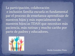 La participación, colaboración
e inclusión familia-escuela es fundamental
par el proceso de enseñanza-aprendizaje de
nuestros hijos y más especialmente de
nuestros hijos/as TDAH que necesitan más
paciencia, más rutinas y mucho cariño por
parte de padres y educadores.
Sheila González Pintowww.educadictos.com
 