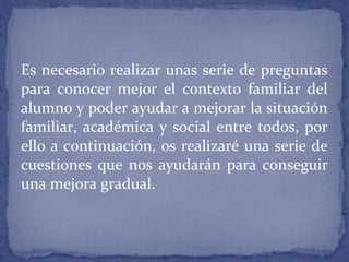 Es necesario realizar unas serie de preguntas
para conocer mejor el contexto familiar del
alumno y poder ayudar a mejorar la situación
familiar, académica y social entre todos, por
ello a continuación, os realizaré una serie de
cuestiones que nos ayudarán para conseguir
una mejora gradual.
 