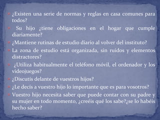¿Existen una serie de normas y reglas en casa comunes para
todos?
Su hijo ¿tiene obligaciones en el hogar que cumple
diariamente?
¿Mantiene rutinas de estudio diario al volver del instituto?
La zona de estudio está organizada, sin ruidos y elementos
distractores?
¿Utiliza habitualmente el teléfono móvil, el ordenador y los
videojuegos?
¿Discutís delante de vuestros hijos?
¿Le decís a vuestro hijo lo importante que es para vosotros?
Vuestro hijo necesita saber que puede contar con su padre y
su mujer en todo momento, ¿creéis qué los sabe?¿se lo habéis
hecho saber?
 