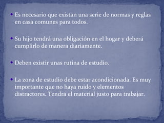 Es necesario que existan una serie de normas y reglas
en casa comunes para todos.
Su hijo tendrá una obligación en el hogar y deberá
cumplirlo de manera diariamente.
Deben existir unas rutina de estudio.
La zona de estudio debe estar acondicionada. Es muy
importante que no haya ruido y elementos
distractores. Tendrá el material justo para trabajar.
 
