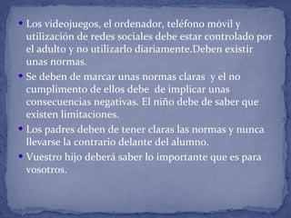 Los videojuegos, el ordenador, teléfono móvil y
utilización de redes sociales debe estar controlado por
el adulto y no utilizarlo diariamente.Deben existir
unas normas.
Se deben de marcar unas normas claras y el no
cumplimento de ellos debe de implicar unas
consecuencias negativas. El niño debe de saber que
existen limitaciones.
Los padres deben de tener claras las normas y nunca
llevarse la contrario delante del alumno.
Vuestro hijo deberá saber lo importante que es para
vosotros.
 