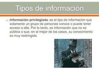  Información privilegiada: es el tipo de información que 
solamente un grupo de personas conoce o puede tener 
acceso a ella. Por lo tanto, es información que no es 
pública o que, en el mejor de los casos, su conocimiento 
es muy restringido. 
 