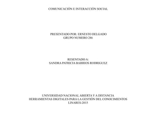 COMUNICACIÓN E INTERACCIÓN SOCIAL
PRESENTADO POR: ERNESTO DELGADO
GRUPO NUMERO 286
RESENTADO A:
SANDRA PATRICIA BARRIOS RODRIGUEZ
UNIVERSIDAD NACIONAL ABIERTAY A DISTANCIA
HERRAMIENTAS DIGITALES PARA LA GESTIÓN DEL CONOCIMIENTOS
LINARES-2015
 