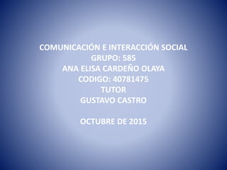COMUNICACIÓN E INTERACCIÓN SOCIAL
GRUPO: 585
ANA ELISA CARDEÑO OLAYA
CODIGO: 40781475
TUTOR
GUSTAVO CASTRO
OCTUBRE DE 2015
 