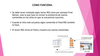 COMO FUNCIONA.
 Se debe tener instalada algún lector RSS como por ejemplo Fred
Demon, este lo que hace es revisar la existencia de nuevos
contenidos en los sitios en que se encuentran suscritos.
 Cuando el sitio web actualiza algún contenido el Feed RSS también
lo hace.
 El lector RSS revisa el Feed y muestra los nuevos contenidos.
 