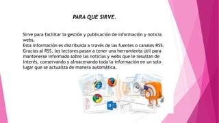 PARA QUE SIRVE.
Sirve para facilitar la gestión y publicación de información y noticia
webs.
Esta información es distribuida a través de las fuentes o canales RSS.
Gracias al RSS, los lectores pasan a tener una herramienta útil para
mantenerse informado sobre las noticias y webs que le resultan de
interés, conservando y almacenando toda la información en un solo
lugar que se actualiza de manera automática.
 