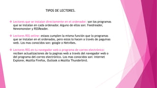 TIPOS DE LECTORES.
 Lectores que se instalan directamente en el ordenador: son los programas
que se instalan en cada ordenador. Alguno de ellos son: Feedreader,
Newsmonster y RSSReader.
 Lectores RSS online: estaos cumplen la misma función que lo programas
que se instalan en el ordenados, pero estos lo hacen a través de paguinas
web. Los mas conocidos son: google o Netvibes.
 Lectores RSS en tu navegador web o programa de correo electrónico:
reciben actualizaciones de la paginas web a través del navegador web o
del programa del correo electrónico. Los mas conocidos son: internet
Explorer, Mozilla Firefox, Outlook o Mozilla Thunderbird.
 