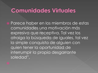  Parece haber en los miembros de estas
comunidades una motivación más
expresiva que receptiva. Tal vez los
atraiga la búsqueda de iguales, tal vez
la simple conquista de alguien con
quien tener la oportunidad de
interrumpir la propia desgarrante
soledad”,

 